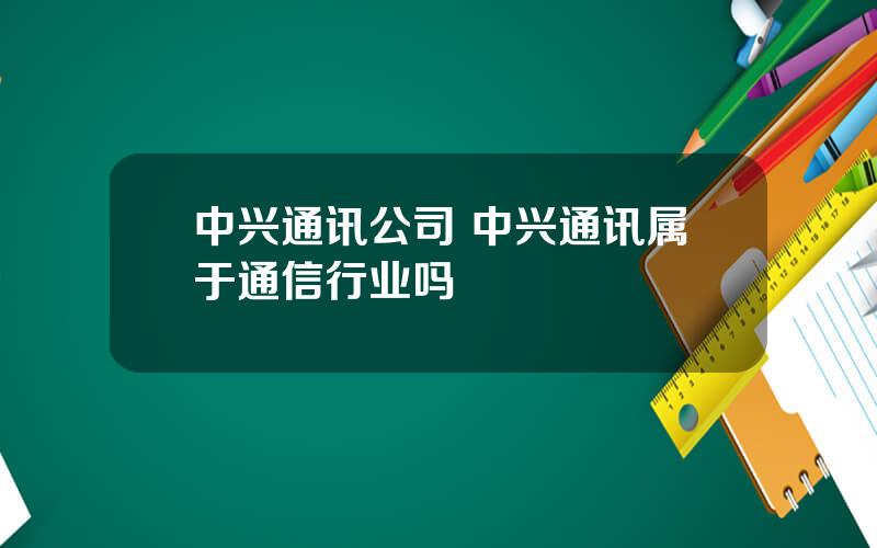 中兴通讯公司 中兴通讯属于通信行业吗